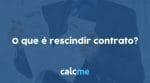 O que é rescindir contrato? - Calcme